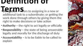 •Delegation – refers to assigning in a new or
additional task to a subordinate; or getting the
work done through others by giving them the
right to make decisions or take action
•Authority – the right to act legally or officially
•Responsibility – the state of being answerable
legally and morally for the discharge of duty
•Accountability – is to be liable to be called to
explain
Definition of
Terms
 
