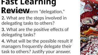 1. Define the term “delegation.”
2. What are the steps involved in
delegating tasks to others?
3. What are the positive effects of
delegating tasks?
4. What will be the possible result if
managers frequently delegate their
task to others? Justify your answer.
Fast Learning
Review
 