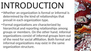 •Whether an organization is formal or informal is
determined by the kind of relationships that
prevail in each organization type.
•Formal organizations are characterized by
hierarchical and reporting relationships among
groups or members. On the other hand, informal
organizations consist of informal groups born out
of the need for social affiliation. Both formal and
informal organizations may exist in the same
organization structure.
INTRODUCTION
 