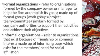 •Formal organizations – refer to organizations
formed by the company owner or manager to
help the firm accomplish its goals; made up of
formal groups (work groups/project
team/committee) similarly formed by
company authorities to support their activities
and achieve their objectives
•Informal organizations – refer to organizations
that exist because of friendship or common
interest; made up of informal groups which
exist for the members’ need for social
affiliation
 