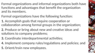 Formal organizations and informal organizations both have
functions and advantages that benefit the organization
and its members.
Formal organizations have the following function:
1. Accomplish goals that require cooperation or
collaboration among formal groups in the organization;
2. Produce or bring about new and creative ideas and
solutions to company problems;
3. Coordinate interdepartmental activities;
4. Implement company rules/regulations and policies; and
5. Orient/train new employees.
 