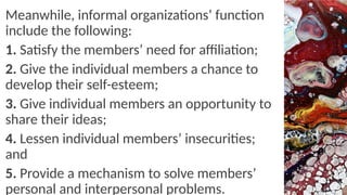 Meanwhile, informal organizations’ function
include the following:
1. Satisfy the members’ need for affiliation;
2. Give the individual members a chance to
develop their self-esteem;
3. Give individual members an opportunity to
share their ideas;
4. Lessen individual members’ insecurities;
and
5. Provide a mechanism to solve members’
personal and interpersonal problems.
 