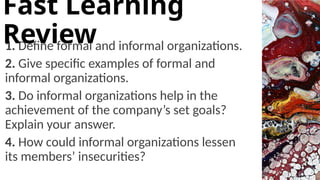 1. Define formal and informal organizations.
2. Give specific examples of formal and
informal organizations.
3. Do informal organizations help in the
achievement of the company’s set goals?
Explain your answer.
4. How could informal organizations lessen
its members’ insecurities?
Fast Learning
Review
 