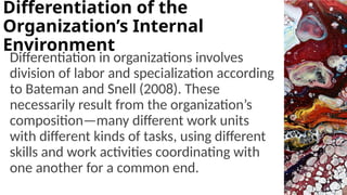 Differentiation in organizations involves
division of labor and specialization according
to Bateman and Snell (2008). These
necessarily result from the organization’s
composition—many different work units
with different kinds of tasks, using different
skills and work activities coordinating with
one another for a common end.
Differentiation of the
Organization’s Internal
Environment
 