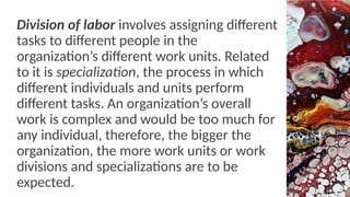 Division of labor involves assigning different
tasks to different people in the
organization’s different work units. Related
to it is specialization, the process in which
different individuals and units perform
different tasks. An organization’s overall
work is complex and would be too much for
any individual, therefore, the bigger the
organization, the more work units or work
divisions and specializations are to be
expected.
 