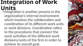 •Integration is another process in the
organization’s internal environment
which involves the collaboration and
coordination of its different work units
or work divisions. Coordination refers
to the procedures that connect the
work activities of the different work
divisions/units of the firm in order to
achieve its overall goal.
Integration of Work
Units
 
