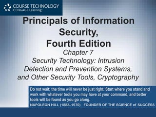 Principals of Information
Security,
Fourth Edition
Chapter 7
Security Technology: Intrusion
Detection and Prevention Systems,
and Other Security Tools, Cryptography
Do not wait; the time will never be just right. Start where you stand and
work with whatever tools you may have at your command, and better
tools will be found as you go along.
NAPOLEON HILL (1883–1970) FOUNDER OF THE SCIENCE of SUCCESS
 