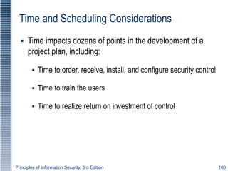 Principles of Information Security, 3rd Edition 100
Time and Scheduling Considerations
▪ Time impacts dozens of points in the development of a
project plan, including:
▪ Time to order, receive, install, and configure security control
▪ Time to train the users
▪ Time to realize return on investment of control
 