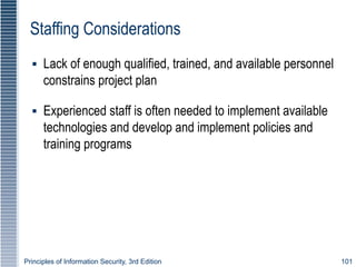 Principles of Information Security, 3rd Edition 101
Staffing Considerations
▪ Lack of enough qualified, trained, and available personnel
constrains project plan
▪ Experienced staff is often needed to implement available
technologies and develop and implement policies and
training programs
 