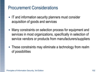 Principles of Information Security, 3rd Edition 102
Procurement Considerations
▪ IT and information security planners must consider
acquisition of goods and services
▪ Many constraints on selection process for equipment and
services in most organizations, specifically in selection of
service vendors or products from manufacturers/suppliers
▪ These constraints may eliminate a technology from realm
of possibilities
 