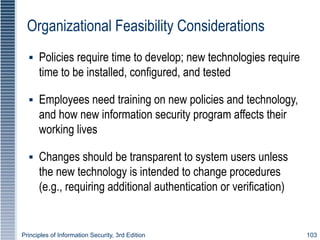 Principles of Information Security, 3rd Edition 103
Organizational Feasibility Considerations
▪ Policies require time to develop; new technologies require
time to be installed, configured, and tested
▪ Employees need training on new policies and technology,
and how new information security program affects their
working lives
▪ Changes should be transparent to system users unless
the new technology is intended to change procedures
(e.g., requiring additional authentication or verification)
 