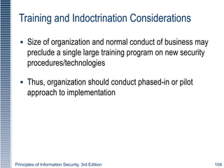 Principles of Information Security, 3rd Edition 104
Training and Indoctrination Considerations
▪ Size of organization and normal conduct of business may
preclude a single large training program on new security
procedures/technologies
▪ Thus, organization should conduct phased-in or pilot
approach to implementation
 