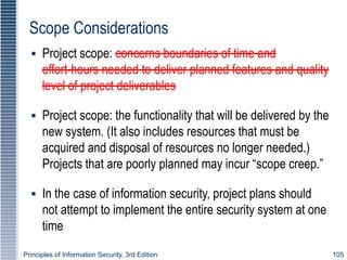 Principles of Information Security, 3rd Edition 105
Scope Considerations
▪ Project scope: concerns boundaries of time and
effort-hours needed to deliver planned features and quality
level of project deliverables
▪ Project scope: the functionality that will be delivered by the
new system. (It also includes resources that must be
acquired and disposal of resources no longer needed.)
Projects that are poorly planned may incur “scope creep.”
▪ In the case of information security, project plans should
not attempt to implement the entire security system at one
time
 