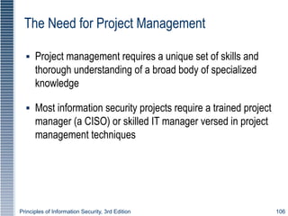 Principles of Information Security, 3rd Edition 106
The Need for Project Management
▪ Project management requires a unique set of skills and
thorough understanding of a broad body of specialized
knowledge
▪ Most information security projects require a trained project
manager (a CISO) or skilled IT manager versed in project
management techniques
 