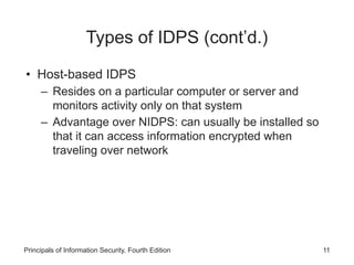 Types of IDPS (cont’d.)
• Host-based IDPS
– Resides on a particular computer or server and
monitors activity only on that system
– Advantage over NIDPS: can usually be installed so
that it can access information encrypted when
traveling over network
Principals of Information Security, Fourth Edition 11
 