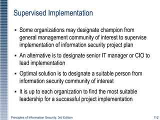 Principles of Information Security, 3rd Edition 112
Supervised Implementation
▪ Some organizations may designate champion from
general management community of interest to supervise
implementation of information security project plan
▪ An alternative is to designate senior IT manager or CIO to
lead implementation
▪ Optimal solution is to designate a suitable person from
information security community of interest
▪ It is up to each organization to find the most suitable
leadership for a successful project implementation
 