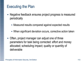 Principles of Information Security, 3rd Edition 113
Executing the Plan
▪ Negative feedback ensures project progress is measured
periodically
▪ Measured results compared against expected results
▪ When significant deviation occurs, corrective action taken
▪ Often, project manager can adjust one of three
parameters for task being corrected: effort and money
allocated; scheduling impact; quality or quantity of
deliverable
 
