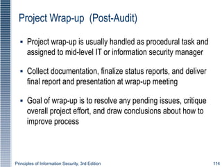 Principles of Information Security, 3rd Edition 114
Project Wrap-up (Post-Audit)
▪ Project wrap-up is usually handled as procedural task and
assigned to mid-level IT or information security manager
▪ Collect documentation, finalize status reports, and deliver
final report and presentation at wrap-up meeting
▪ Goal of wrap-up is to resolve any pending issues, critique
overall project effort, and draw conclusions about how to
improve process
 