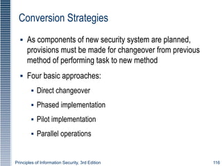 Principles of Information Security, 3rd Edition 116
Conversion Strategies
▪ As components of new security system are planned,
provisions must be made for changeover from previous
method of performing task to new method
▪ Four basic approaches:
▪ Direct changeover
▪ Phased implementation
▪ Pilot implementation
▪ Parallel operations
 