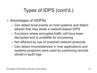 Types of IDPS (cont’d.)
• Advantages of HIDPSs
– Can detect local events on host systems and detect
attacks that may elude a network-based IDPS
– Functions where encrypted traffic will have been
decrypted and is available for processing
– Not affected by use of switched network protocols
– Can detect inconsistencies in how applications and
systems programs were used by examining records
stored in audit logs
Principals of Information Security, Fourth Edition 12
 