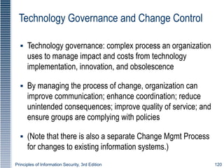 Principles of Information Security, 3rd Edition 120
Technology Governance and Change Control
▪ Technology governance: complex process an organization
uses to manage impact and costs from technology
implementation, innovation, and obsolescence
▪ By managing the process of change, organization can
improve communication; enhance coordination; reduce
unintended consequences; improve quality of service; and
ensure groups are complying with policies
▪ (Note that there is also a separate Change Mgmt Process
for changes to existing information systems.)
 