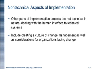 Principles of Information Security, 3rd Edition 121
Nontechnical Aspects of Implementation
▪ Other parts of implementation process are not technical in
nature, dealing with the human interface to technical
systems
▪ Include creating a culture of change management as well
as considerations for organizations facing change
 