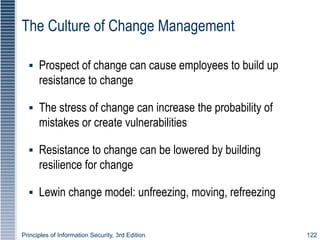 Principles of Information Security, 3rd Edition 122
The Culture of Change Management
▪ Prospect of change can cause employees to build up
resistance to change
▪ The stress of change can increase the probability of
mistakes or create vulnerabilities
▪ Resistance to change can be lowered by building
resilience for change
▪ Lewin change model: unfreezing, moving, refreezing
 