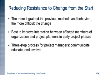 Principles of Information Security, 3rd Edition 124
Reducing Resistance to Change from the Start
▪ The more ingrained the previous methods and behaviors,
the more difficult the change
▪ Best to improve interaction between affected members of
organization and project planners in early project phases
▪ Three-step process for project managers: communicate,
educate, and involve
 
