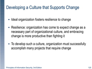 Principles of Information Security, 3rd Edition 125
Developing a Culture that Supports Change
▪ Ideal organization fosters resilience to change
▪ Resilience: organization has come to expect change as a
necessary part of organizational culture, and embracing
change is more productive than fighting it
▪ To develop such a culture, organization must successfully
accomplish many projects that require change
 