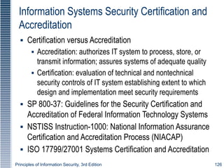 Principles of Information Security, 3rd Edition 126
Information Systems Security Certification and
Accreditation
▪ Certification versus Accreditation
▪ Accreditation: authorizes IT system to process, store, or
transmit information; assures systems of adequate quality
▪ Certification: evaluation of technical and nontechnical
security controls of IT system establishing extent to which
design and implementation meet security requirements
▪ SP 800-37: Guidelines for the Security Certification and
Accreditation of Federal Information Technology Systems
▪ NSTISS Instruction-1000: National Information Assurance
Certification and Accreditation Process (NIACAP)
▪ ISO 17799/27001 Systems Certification and Accreditation
 