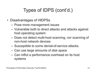 Types of IDPS (cont’d.)
• Disadvantages of HIDPSs
– Pose more management issues
– Vulnerable both to direct attacks and attacks against
host operating system
– Does not detect multi-host scanning, nor scanning of
non-host network devices
– Susceptible to some denial-of-service attacks
– Can use large amounts of disk space
– Can inflict a performance overhead on its host
systems
Principals of Information Security, Fourth Edition 13
 