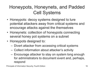 Honeypots, Honeynets, and Padded
Cell Systems
• Honeypots: decoy systems designed to lure
potential attackers away from critical systems and
encourage attacks against the themselves
• Honeynets: collection of honeypots connecting
several honey pot systems on a subnet
• Honeypots designed to:
– Divert attacker from accessing critical systems
– Collect information about attacker’s activity
– Encourage attacker to stay on system long enough
for administrators to document event and, perhaps,
respond
Principals of Information Security, Fourth Edition 16
 