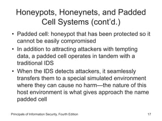 Honeypots, Honeynets, and Padded
Cell Systems (cont’d.)
• Padded cell: honeypot that has been protected so it
cannot be easily compromised
• In addition to attracting attackers with tempting
data, a padded cell operates in tandem with a
traditional IDS
• When the IDS detects attackers, it seamlessly
transfers them to a special simulated environment
where they can cause no harm—the nature of this
host environment is what gives approach the name
padded cell
Principals of Information Security, Fourth Edition 17
 