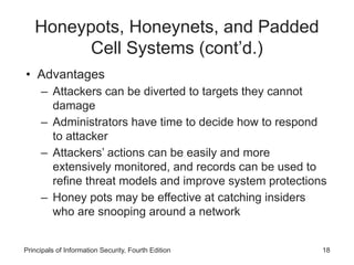 Honeypots, Honeynets, and Padded
Cell Systems (cont’d.)
• Advantages
– Attackers can be diverted to targets they cannot
damage
– Administrators have time to decide how to respond
to attacker
– Attackers’ actions can be easily and more
extensively monitored, and records can be used to
refine threat models and improve system protections
– Honey pots may be effective at catching insiders
who are snooping around a network
Principals of Information Security, Fourth Edition 18
 