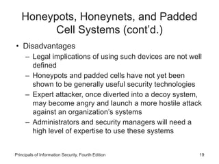 Honeypots, Honeynets, and Padded
Cell Systems (cont’d.)
• Disadvantages
– Legal implications of using such devices are not well
defined
– Honeypots and padded cells have not yet been
shown to be generally useful security technologies
– Expert attacker, once diverted into a decoy system,
may become angry and launch a more hostile attack
against an organization’s systems
– Administrators and security managers will need a
high level of expertise to use these systems
Principals of Information Security, Fourth Edition 19
 