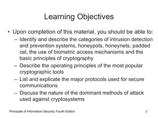 Learning Objectives
• Upon completion of this material, you should be able to:
– Identify and describe the categories of intrusion detection
and prevention systems, honeypots, honeynets, padded
cel, the use of biometric access mechanisms and the
basic principles of cryptography
– Describe the operating principles of the most popular
cryptographic tools
– List and explicate the major protocols used for secure
communications
– Discuss the nature of the dominant methods of attack
used against cryptosystems
Principals of Information Security, Fourth Edition 2
 