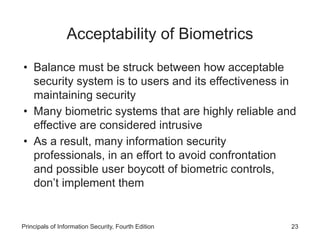 Acceptability of Biometrics
• Balance must be struck between how acceptable
security system is to users and its effectiveness in
maintaining security
• Many biometric systems that are highly reliable and
effective are considered intrusive
• As a result, many information security
professionals, in an effort to avoid confrontation
and possible user boycott of biometric controls,
don’t implement them
Principals of Information Security, Fourth Edition 23
 