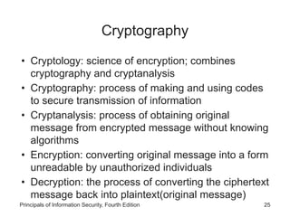 Cryptography
• Cryptology: science of encryption; combines
cryptography and cryptanalysis
• Cryptography: process of making and using codes
to secure transmission of information
• Cryptanalysis: process of obtaining original
message from encrypted message without knowing
algorithms
• Encryption: converting original message into a form
unreadable by unauthorized individuals
• Decryption: the process of converting the ciphertext
message back into plaintext(original message)
Principals of Information Security, Fourth Edition 25
 