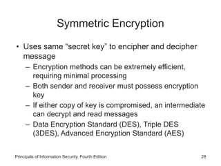 Symmetric Encryption
• Uses same “secret key” to encipher and decipher
message
– Encryption methods can be extremely efficient,
requiring minimal processing
– Both sender and receiver must possess encryption
key
– If either copy of key is compromised, an intermediate
can decrypt and read messages
– Data Encryption Standard (DES), Triple DES
(3DES), Advanced Encryption Standard (AES)
Principals of Information Security, Fourth Edition 28
 