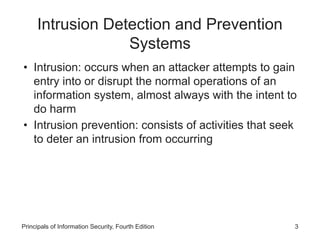 Intrusion Detection and Prevention
Systems
• Intrusion: occurs when an attacker attempts to gain
entry into or disrupt the normal operations of an
information system, almost always with the intent to
do harm
• Intrusion prevention: consists of activities that seek
to deter an intrusion from occurring
Principals of Information Security, Fourth Edition 3
 