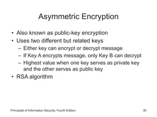 Asymmetric Encryption
• Also known as public-key encryption
• Uses two different but related keys
– Either key can encrypt or decrypt message
– If Key A encrypts message, only Key B can decrypt
– Highest value when one key serves as private key
and the other serves as public key
• RSA algorithm
Principals of Information Security, Fourth Edition 30
 
