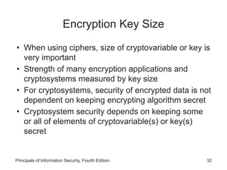 Encryption Key Size
• When using ciphers, size of cryptovariable or key is
very important
• Strength of many encryption applications and
cryptosystems measured by key size
• For cryptosystems, security of encrypted data is not
dependent on keeping encrypting algorithm secret
• Cryptosystem security depends on keeping some
or all of elements of cryptovariable(s) or key(s)
secret
Principals of Information Security, Fourth Edition 32
 