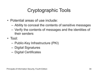 Cryptographic Tools
• Potential areas of use include:
– Ability to conceal the contents of sensitive messages
– Verify the contents of messages and the identities of
their senders
• Tool:
– Public-Key Infrastructure (PKI)
– Digital Signatures
– Digital Certificates
Principals of Information Security, Fourth Edition 34
 