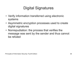 Digital Signatures
• Verify information transferred using electronic
systems
• Asymmetric encryption processes used to create
digital signatures
• Nonrepudiation: the process that verifies the
message was sent by the sender and thus cannot
be refuted
Principals of Information Security, Fourth Edition 36
 