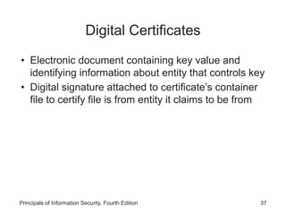 Digital Certificates
• Electronic document containing key value and
identifying information about entity that controls key
• Digital signature attached to certificate’s container
file to certify file is from entity it claims to be from
Principals of Information Security, Fourth Edition 37
 