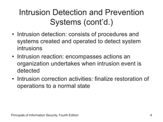 Intrusion Detection and Prevention
Systems (cont’d.)
• Intrusion detection: consists of procedures and
systems created and operated to detect system
intrusions
• Intrusion reaction: encompasses actions an
organization undertakes when intrusion event is
detected
• Intrusion correction activities: finalize restoration of
operations to a normal state
Principals of Information Security, Fourth Edition 4
 