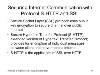 Securing Internet Communication with
Protocol S-HTTP and SSL
• Secure Socket Layer (SSL) protocol: uses public
key encryption to secure channel over public
Internet
• Secure Hypertext Transfer Protocol (S-HTTP):
extended version of Hypertext Transfer Protocol;
provides for encryption of individual messages
between client and server across Internet
• S-HTTP is the application of SSL over HTTP
Principals of Information Security, Fourth Edition 40
 