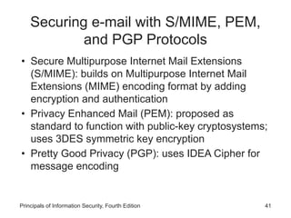 Securing e-mail with S/MIME, PEM,
and PGP Protocols
• Secure Multipurpose Internet Mail Extensions
(S/MIME): builds on Multipurpose Internet Mail
Extensions (MIME) encoding format by adding
encryption and authentication
• Privacy Enhanced Mail (PEM): proposed as
standard to function with public-key cryptosystems;
uses 3DES symmetric key encryption
• Pretty Good Privacy (PGP): uses IDEA Cipher for
message encoding
Principals of Information Security, Fourth Edition 41
 