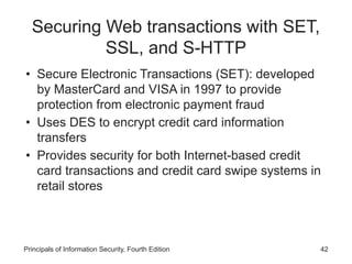 Securing Web transactions with SET,
SSL, and S-HTTP
• Secure Electronic Transactions (SET): developed
by MasterCard and VISA in 1997 to provide
protection from electronic payment fraud
• Uses DES to encrypt credit card information
transfers
• Provides security for both Internet-based credit
card transactions and credit card swipe systems in
retail stores
Principals of Information Security, Fourth Edition 42
 