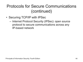 Protocols for Secure Communications
(continued)
• Securing TCP/IP with IPSec
– Internet Protocol Security (IPSec): open source
protocol to secure communications across any
IP-based network
Principals of Information Security, Fourth Edition 44
 